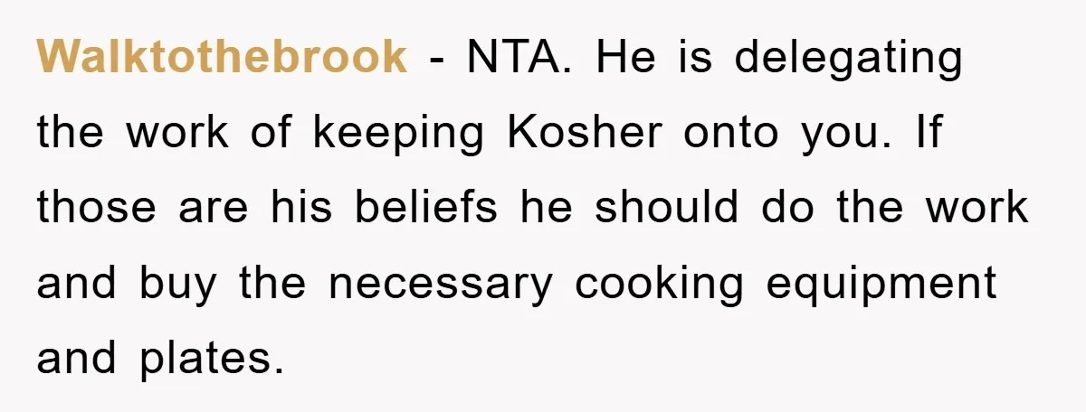 Walktothebrook − NTA. He is delegating the work of keeping Kosher onto you. If those are his beliefs he should do the work and buy the necessary cooking equipment and...