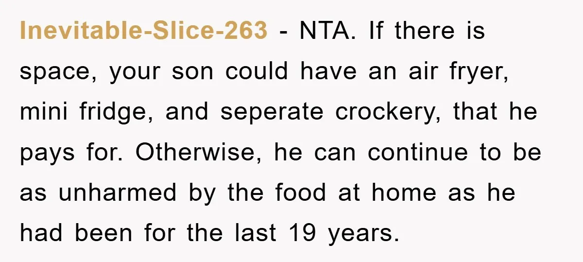 Inevitable-Slice-263 − NTA. If there is space, your son could have an air fryer, mini fridge, and seperate crockery, that he pays for. Otherwise, he can continue to be as...