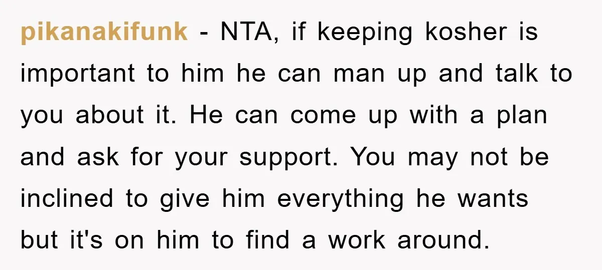 pikanakifunk − NTA, if keeping kosher is important to him he can man up and talk to you about it. He can come up with a plan and ask for...