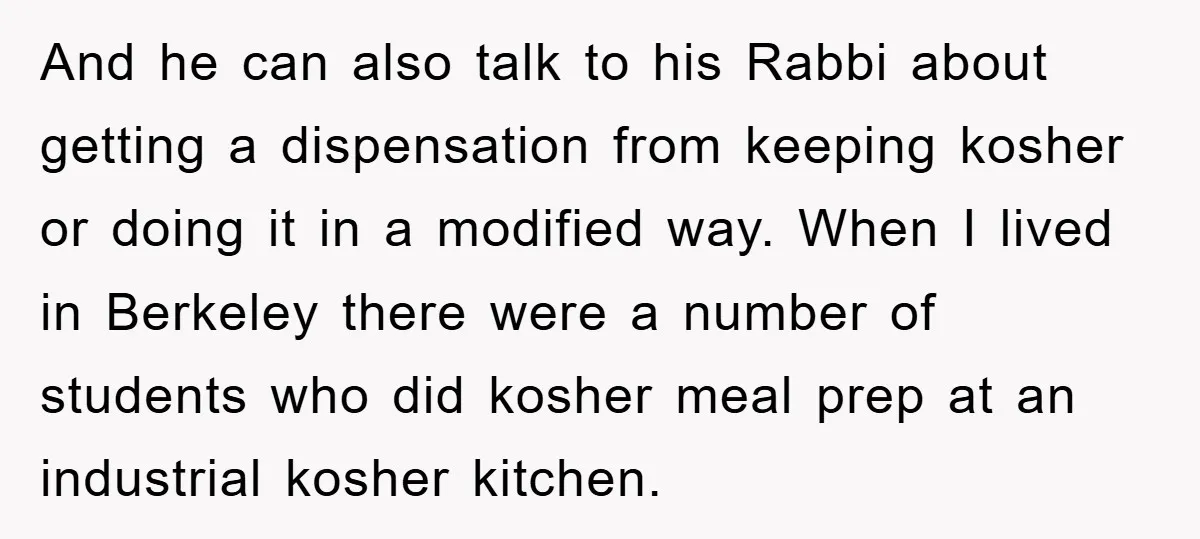 And he can also talk to his Rabbi about getting a dispensation from keeping kosher or doing it in a modified way. When I lived in Berkeley there were a...