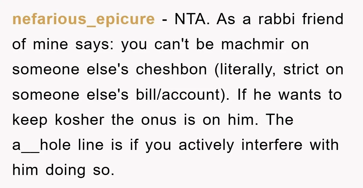 nefarious_epicure − NTA. As a rabbi friend of mine says: you can't be machmir on someone else's cheshbon (literally, strict on someone else's bill/account). If he wants to keep kosher...
