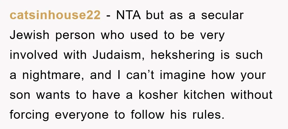 catsinhouse22 − NTA but as a secular Jewish person who used to be very involved with Judaism, hekshering is such a nightmare, and I can’t imagine how your son wants...