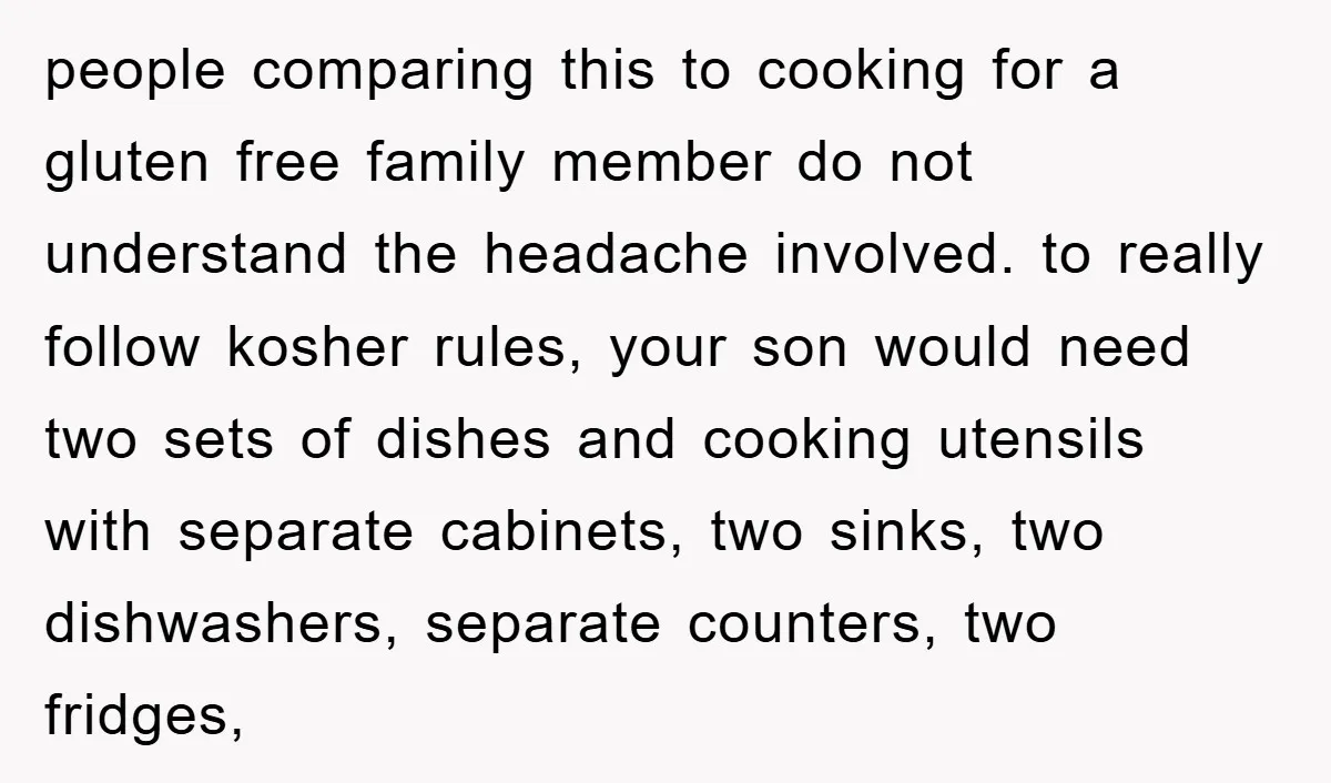 people comparing this to cooking for a gluten free family member do not understand the headache involved. to really follow kosher rules, your son would need two sets of dishes...