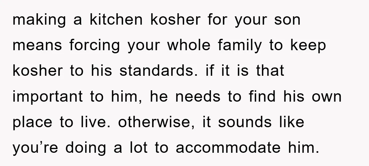 making a kitchen kosher for your son means forcing your whole family to keep kosher to his standards. if it is that important to him, he needs to find his...