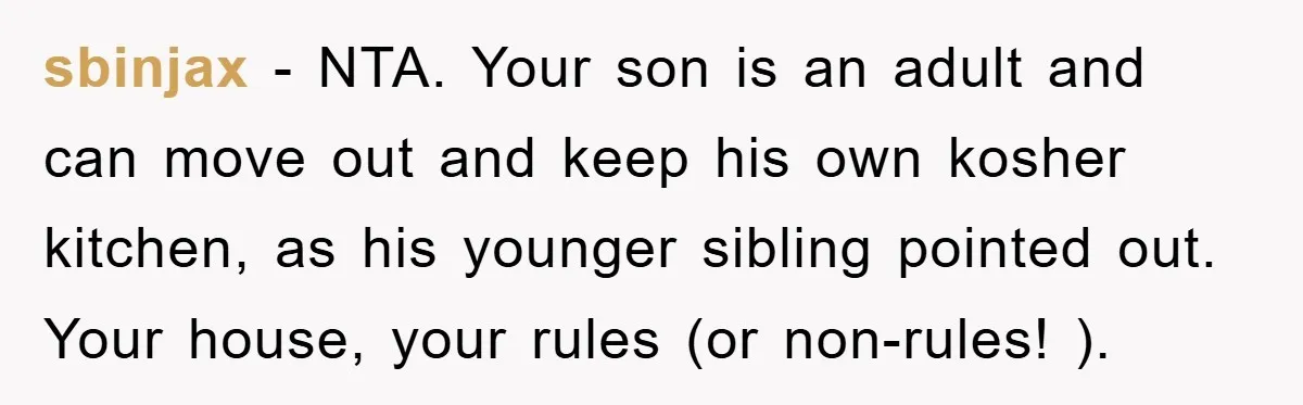 sbinjax − NTA. Your son is an adult and can move out and keep his own kosher kitchen, as his younger sibling pointed out. Your house, your rules (or non-rules!...