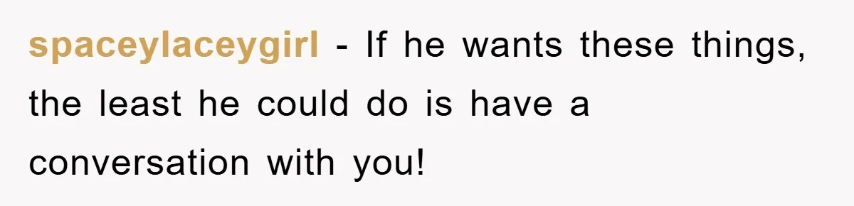 spaceylaceygirl − If he wants these things, the least he could do is have a conversation with you!