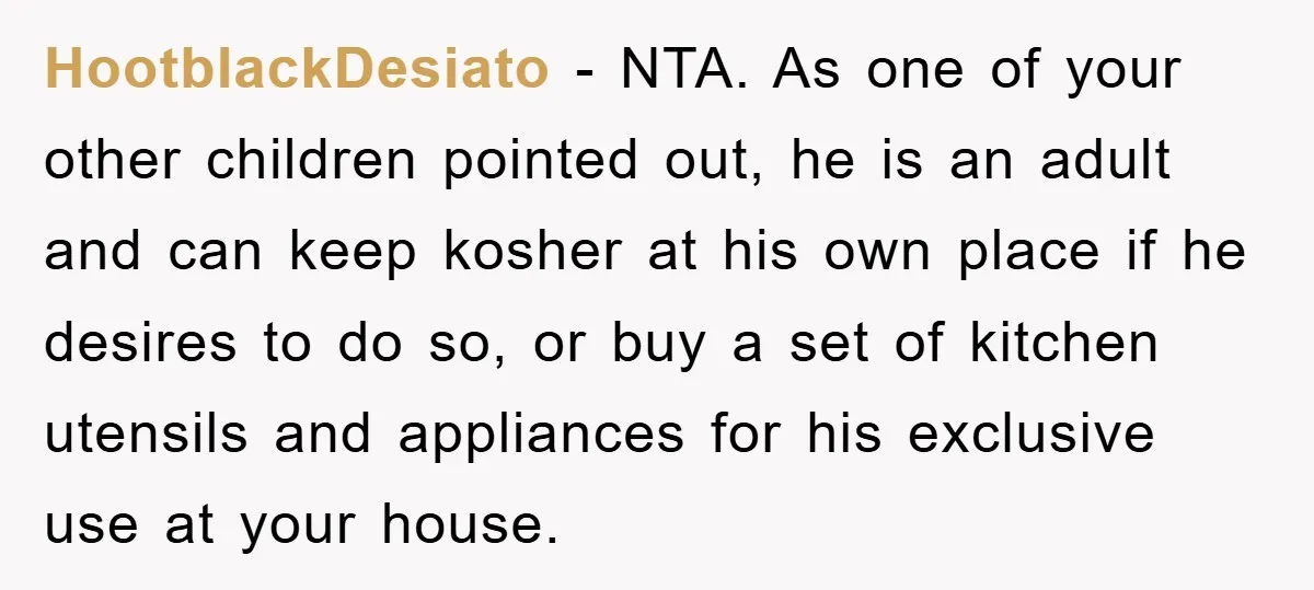HootblackDesiato − NTA. As one of your other children pointed out, he is an adult and can keep kosher at his own place if he desires to do so, or...