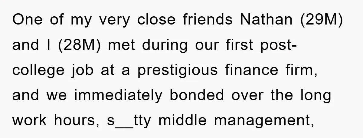 One of my very close friends Nathan (29M) and I (28M) met during our first post-college job at a prestigious finance firm, and we immediately bonded over the long work...