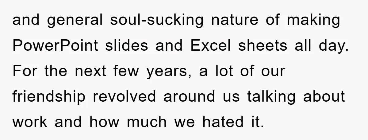 and general soul-sucking nature of making PowerPoint slides and Excel sheets all day. For the next few years, a lot of our friendship revolved around us talking about work and...