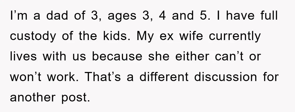 I’m a dad of 3, ages 3, 4 and 5. I have full custody of the kids. My ex wife currently lives with us because she either can’t or won’t...