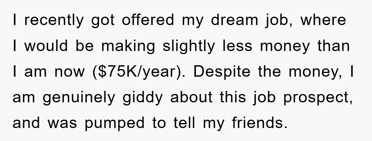 I recently got offered my dream job, where I would be making slightly less money than I am now ($75K/year). Despite the money, I am genuinely giddy about this job...