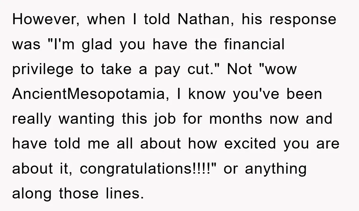 However, when I told Nathan, his response was "I'm glad you have the financial privilege to take a pay cut." Not "wow AncientMesopotamia, I know you've been really wanting this...