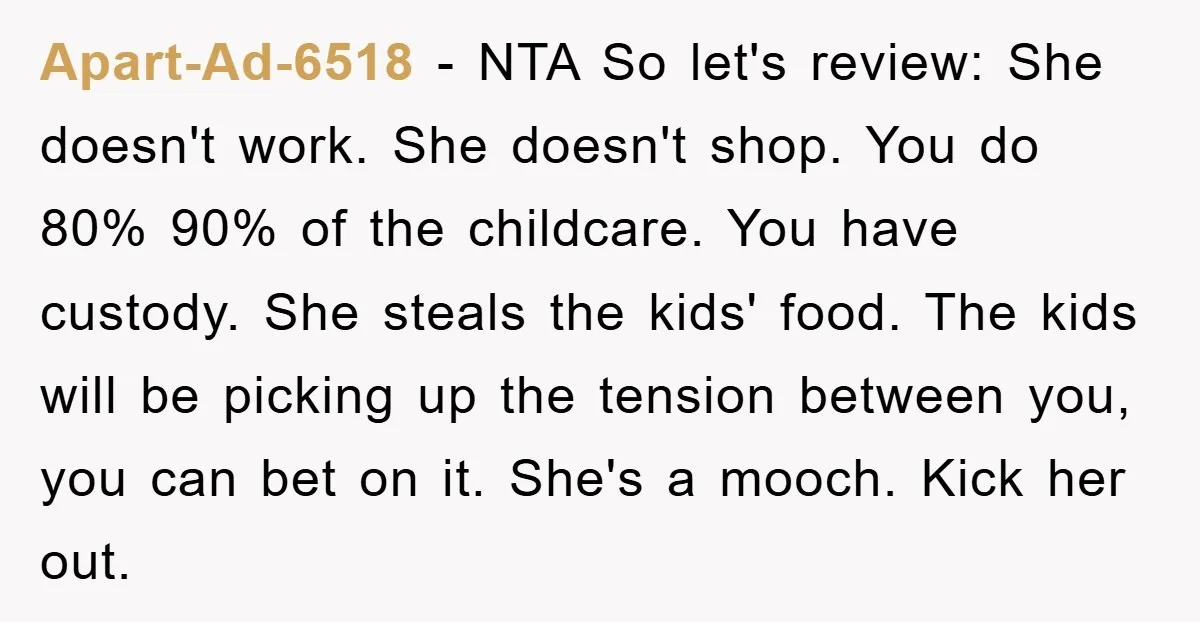 Apart-Ad-6518 − NTA So let's review: She doesn't work. She doesn't shop. You do 80% 90% of the childcare. You have custody. She steals the kids' food. The kids will...