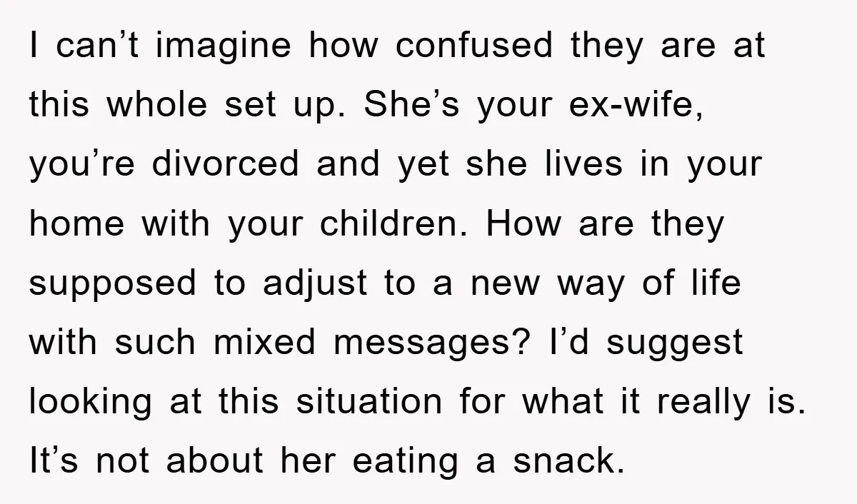 I can’t imagine how confused they are at this whole set up. She’s your ex-wife, you’re divorced and yet she lives in your home with your children. How are they...