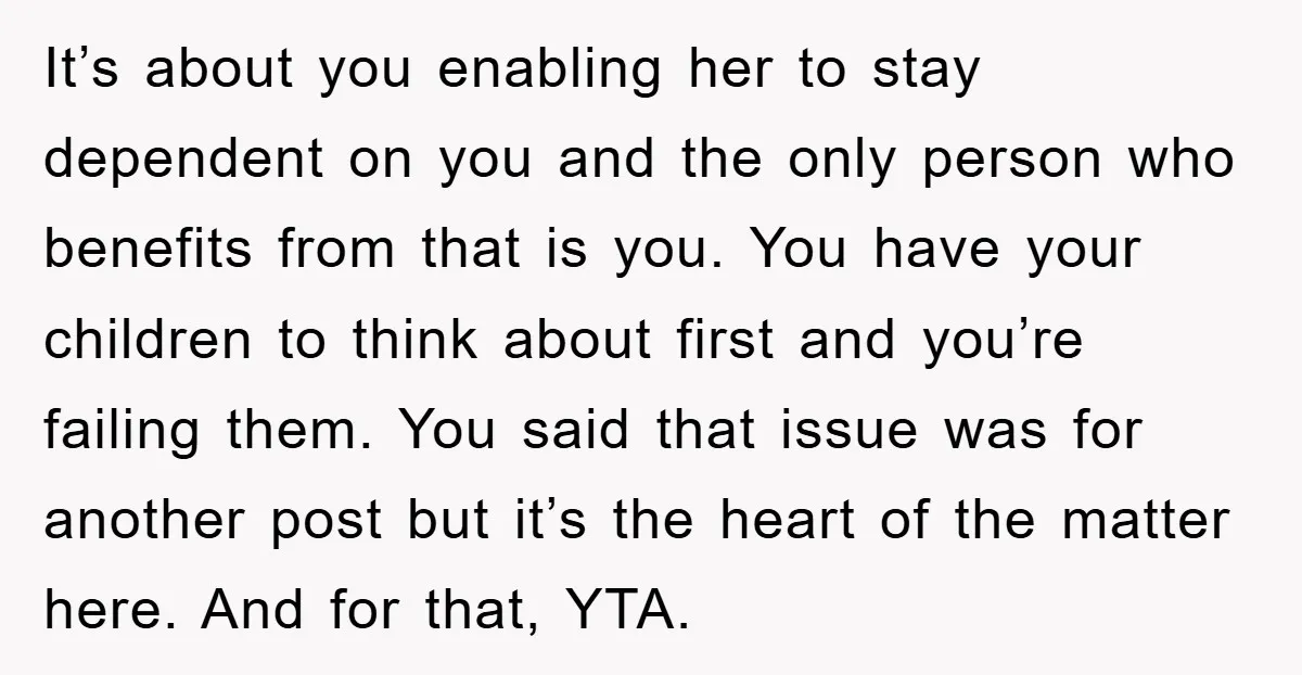 It’s about you enabling her to stay dependent on you and the only person who benefits from that is you. You have your children to think about first and you’re...