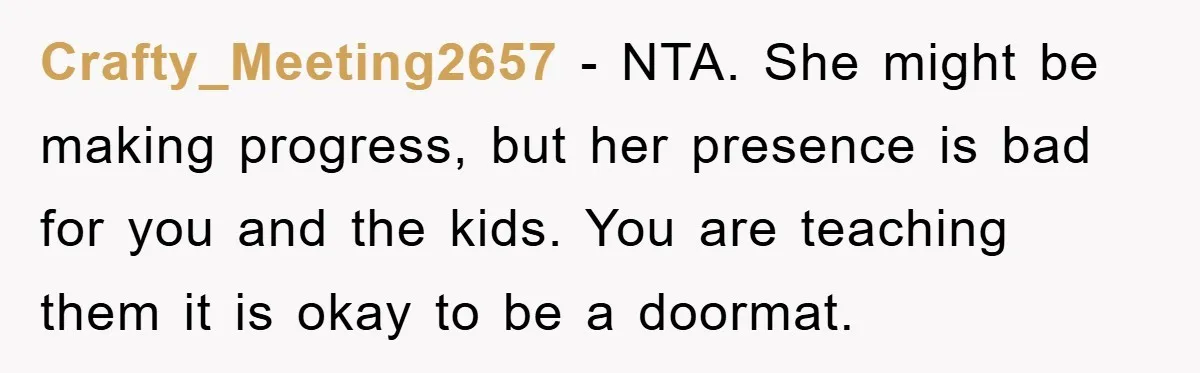 Crafty_Meeting2657 − NTA. She might be making progress, but her presence is bad for you and the kids. You are teaching them it is okay to be a doormat.