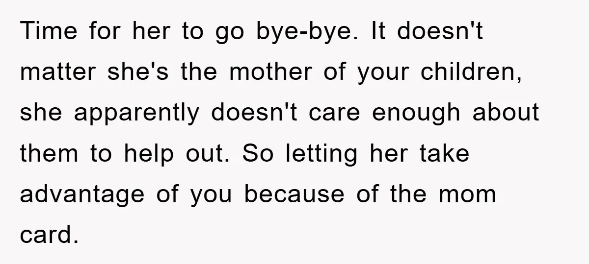 Time for her to go bye-bye. It doesn't matter she's the mother of your children, she apparently doesn't care enough about them to help out. So letting her take advantage...
