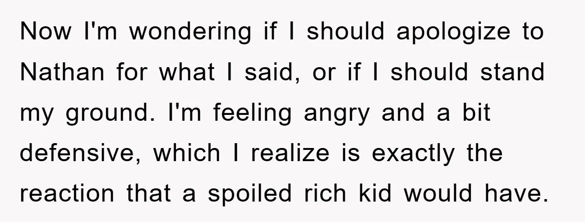 Now I'm wondering if I should apologize to Nathan for what I said, or if I should stand my ground. I'm feeling angry and a bit defensive, which I realize...