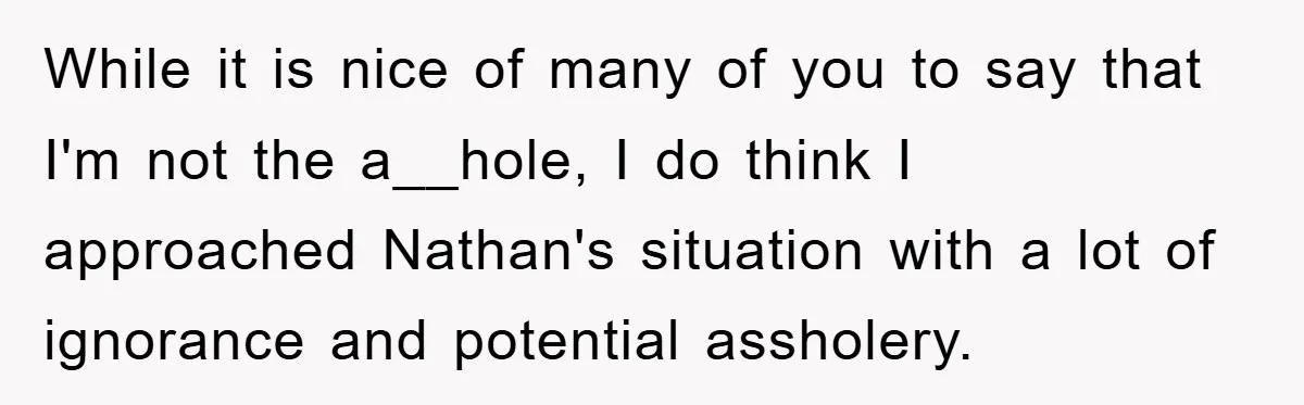 While it is nice of many of you to say that I'm not the a__hole, I do think I approached Nathan's situation with a lot of ignorance and potential assholery.