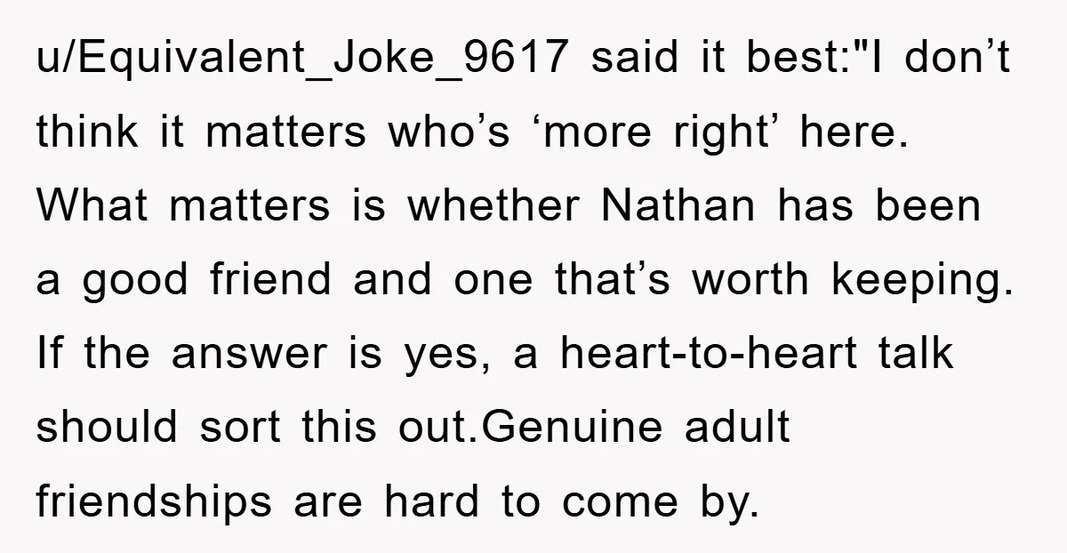 u/Equivalent_Joke_9617 said it best:"I don’t think it matters who’s ‘more right’ here. What matters is whether Nathan has been a good friend and one that’s worth keeping. If the answer...