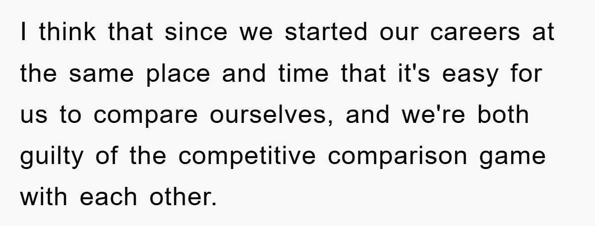 I think that since we started our careers at the same place and time that it's easy for us to compare ourselves, and we're both guilty of the competitive comparison...