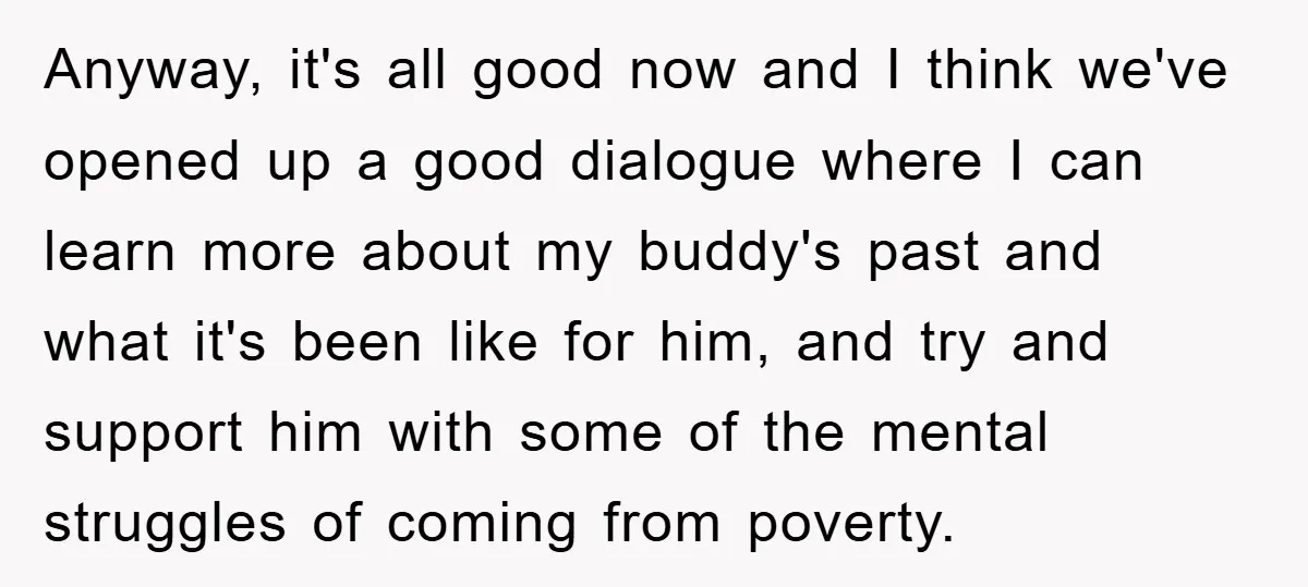 Anyway, it's all good now and I think we've opened up a good dialogue where I can learn more about my buddy's past and what it's been like for him,...