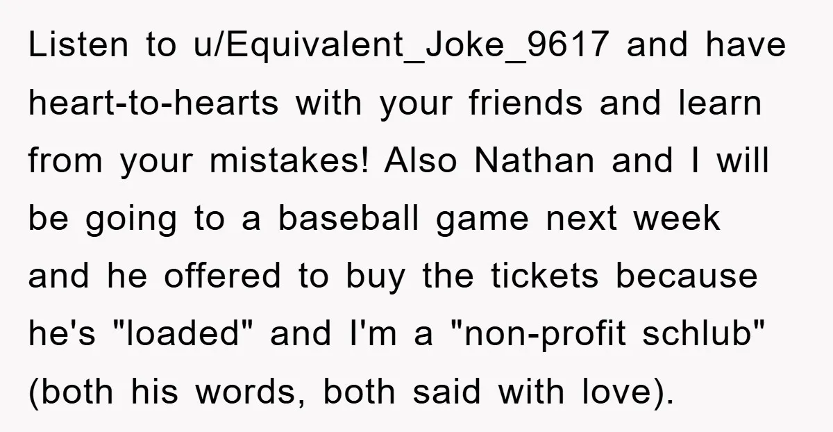 Listen to u/Equivalent_Joke_9617 and have heart-to-hearts with your friends and learn from your mistakes! Also Nathan and I will be going to a baseball game next week and he offered...