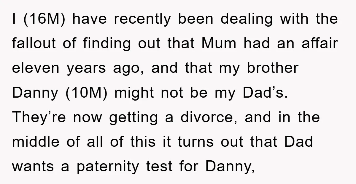 I (16M) have recently been dealing with the fallout of finding out that Mum had an affair eleven years ago, and that my brother Danny (10M) might not be my...