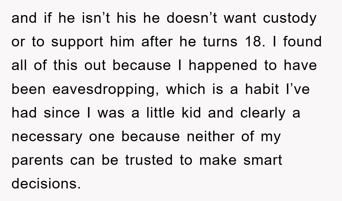 and if he isn’t his he doesn’t want custody or to support him after he turns 18. I found all of this out because I happened to have been eavesdropping,...