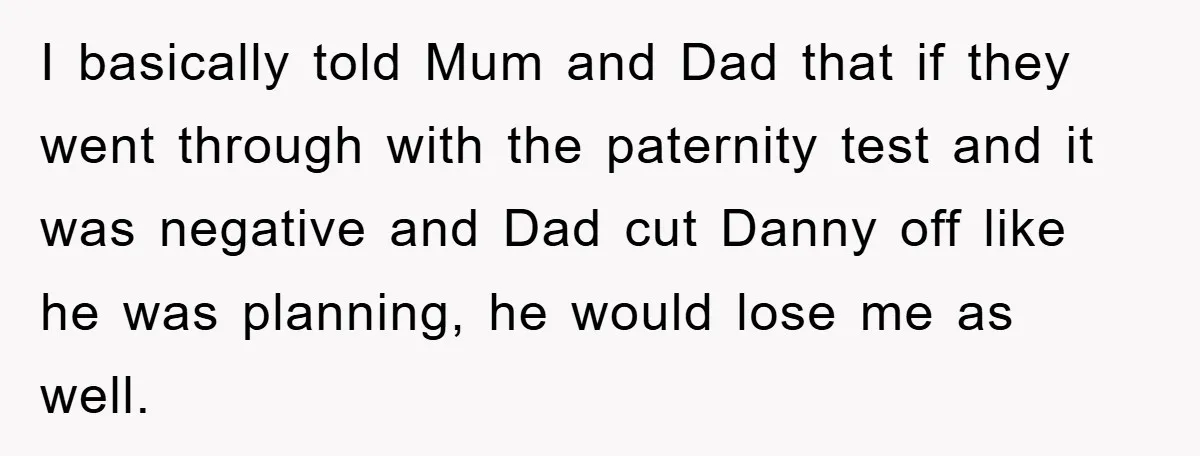 I basically told Mum and Dad that if they went through with the paternity test and it was negative and Dad cut Danny off like he was planning, he would...