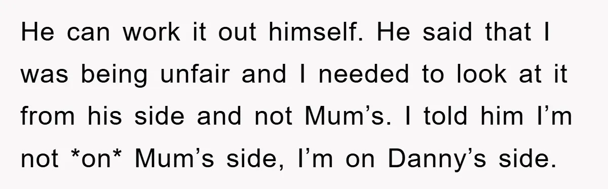 He can work it out himself. He said that I was being unfair and I needed to look at it from his side and not Mum’s. I told him I’m...