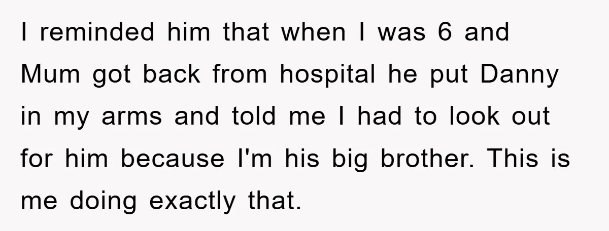 I reminded him that when I was 6 and Mum got back from hospital he put Danny in my arms and told me I had to look out for him...
