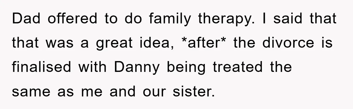 Dad offered to do family therapy. I said that that was a great idea, *after* the divorce is finalised with Danny being treated the same as me and our sister.