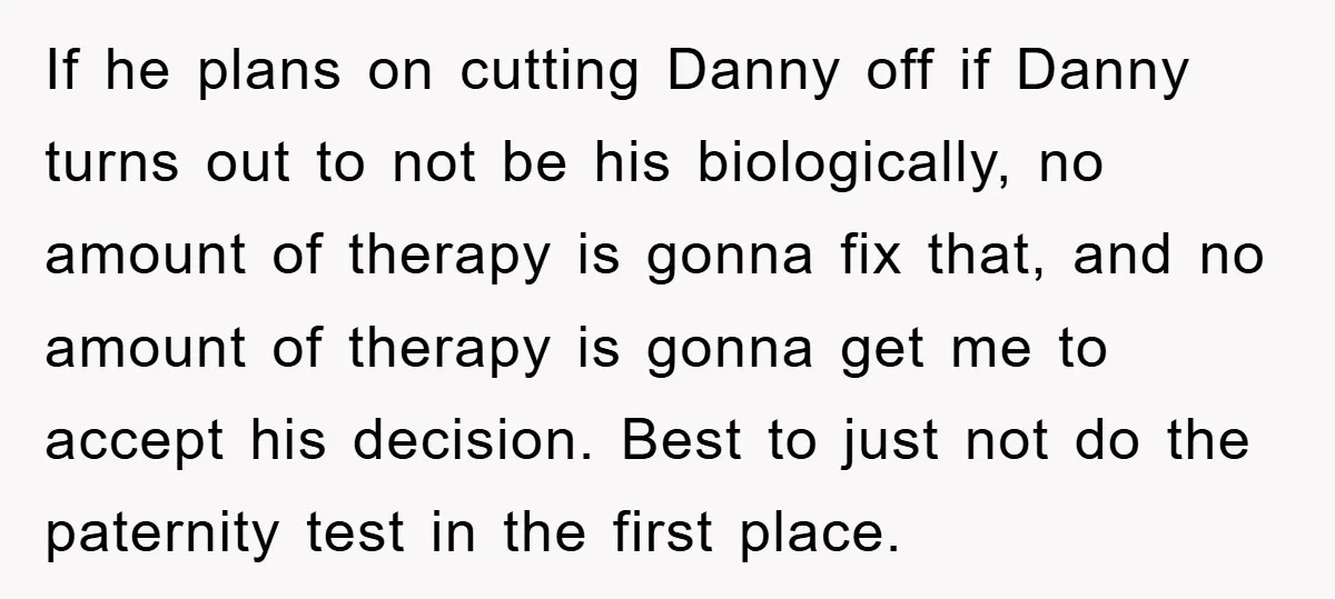 If he plans on cutting Danny off if Danny turns out to not be his biologically, no amount of therapy is gonna fix that, and no amount of therapy is...
