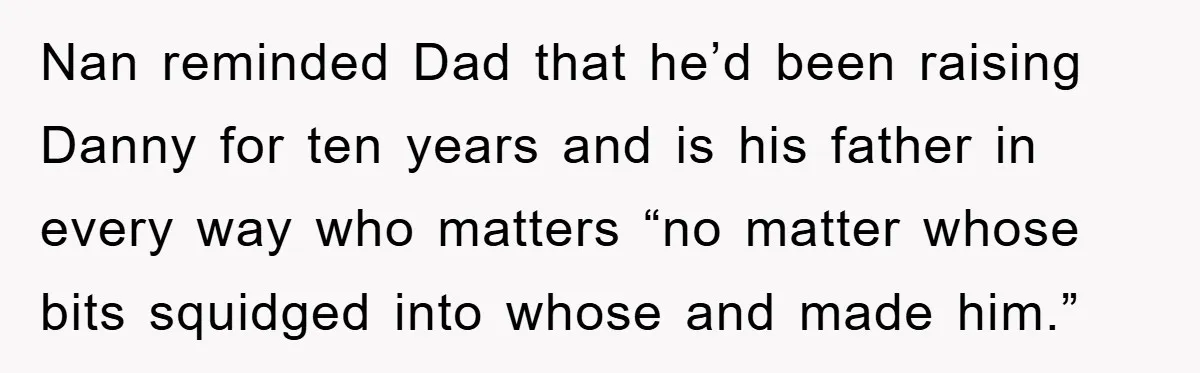 Nan reminded Dad that he’d been raising Danny for ten years and is his father in every way who matters “no matter whose bits squidged into whose and made him.”