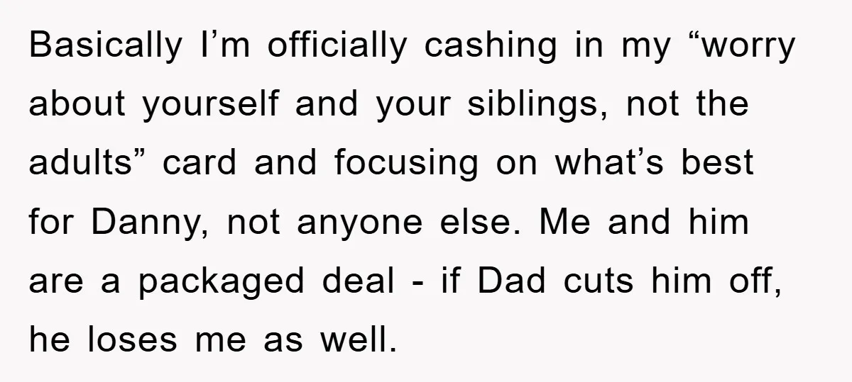 Basically I’m officially cashing in my “worry about yourself and your siblings, not the adults” card and focusing on what’s best for Danny, not anyone else. Me and him are...