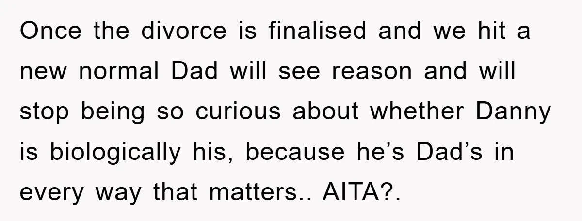 Once the divorce is finalised and we hit a new normal Dad will see reason and will stop being so curious about whether Danny is biologically his, because he’s Dad’s...