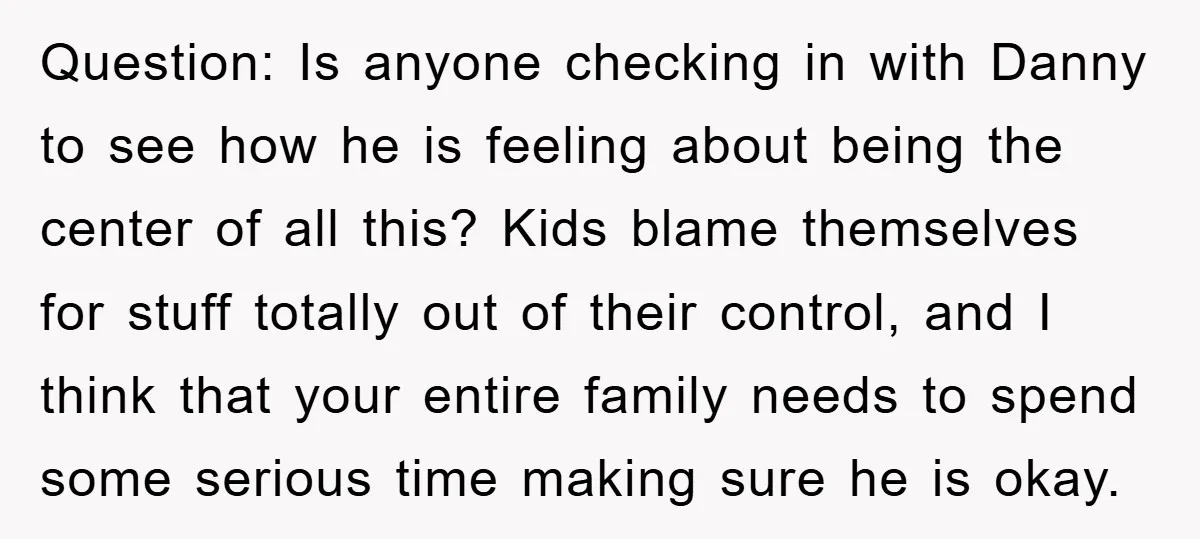 Question: Is anyone checking in with Danny to see how he is feeling about being the center of all this? Kids blame themselves for stuff totally out of their control,...