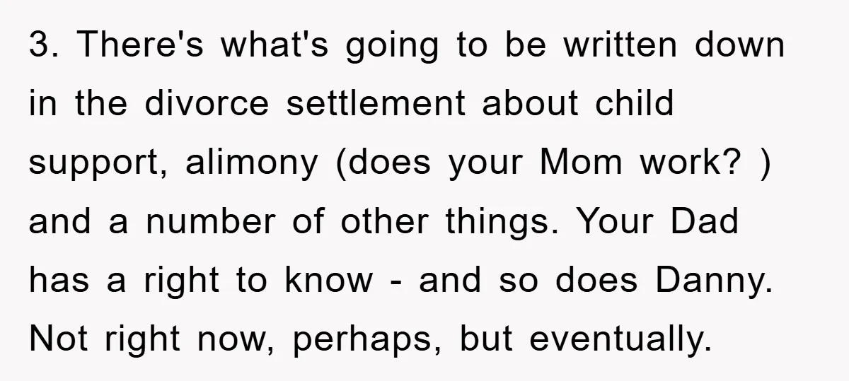 3. There's what's going to be written down in the divorce settlement about child support, alimony (does your Mom work? ) and a number of other things. Your Dad has...