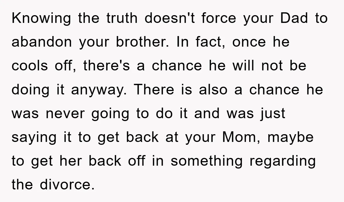 Knowing the truth doesn't force your Dad to abandon your brother. In fact, once he cools off, there's a chance he will not be doing it anyway. There is also...