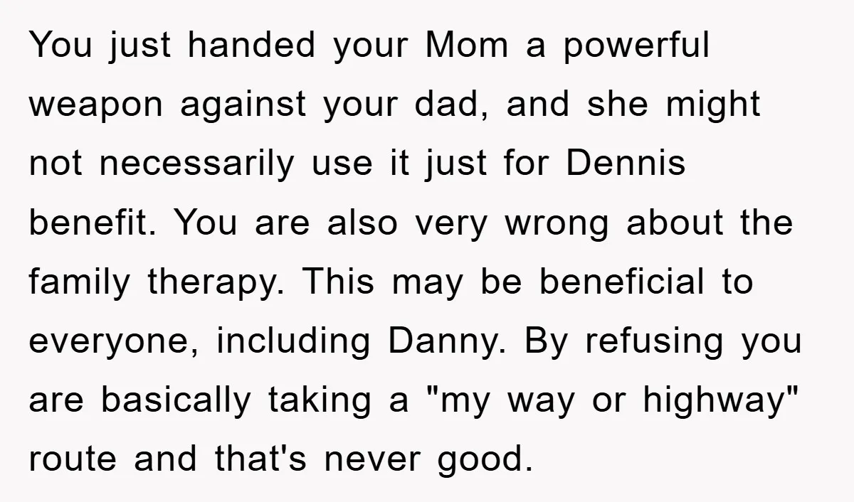 You just handed your Mom a powerful weapon against your dad, and she might not necessarily use it just for Dennis benefit. You are also very wrong about the family...