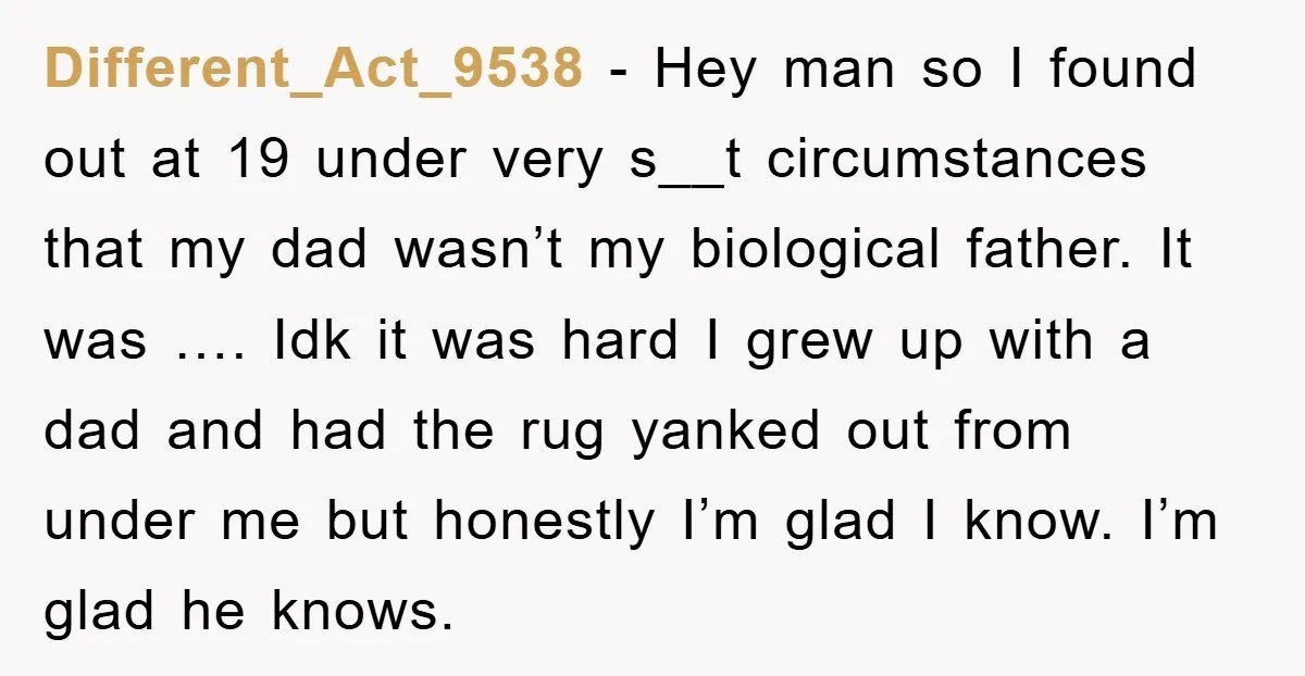 Different_Act_9538 − Hey man so I found out at 19 under very s__t circumstances that my dad wasn’t my biological father. It was …. Idk it was hard I grew...