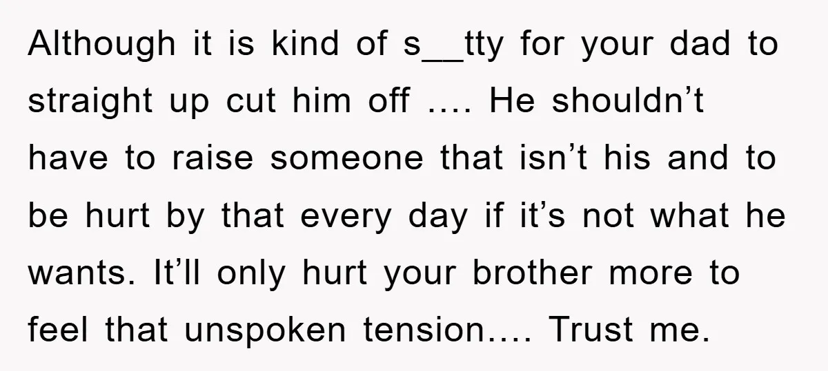 Although it is kind of s__tty for your dad to straight up cut him off …. He shouldn’t have to raise someone that isn’t his and to be hurt by...
