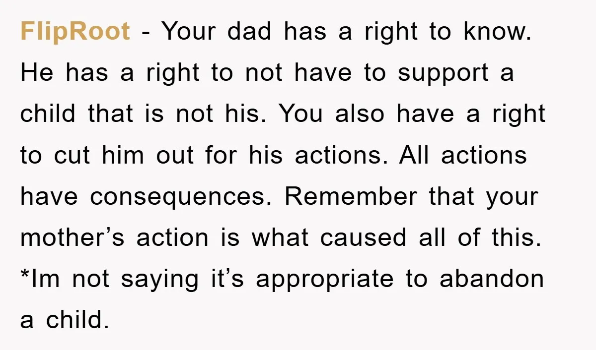 FlipRoot − Your dad has a right to know. He has a right to not have to support a child that is not his. You also have a right to...