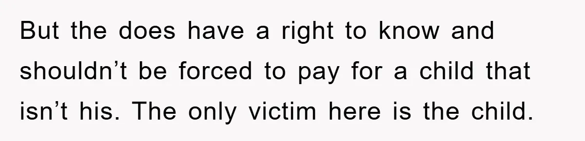 But the does have a right to know and shouldn’t be forced to pay for a child that isn’t his. The only victim here is the child.