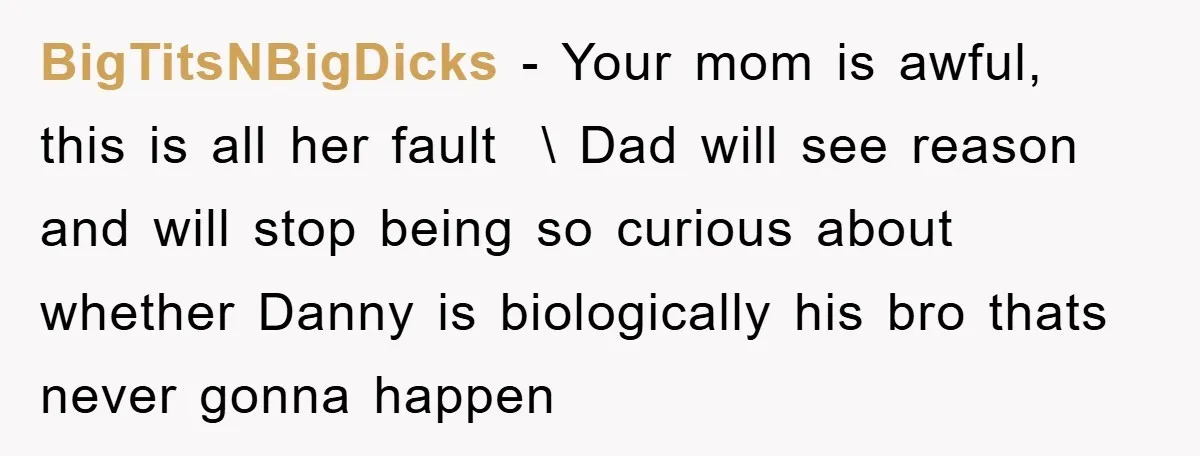 BigTitsNBigDicks − Your mom is awful, this is all her fault \ Dad will see reason and will stop being so curious about whether Danny is biologically his bro...