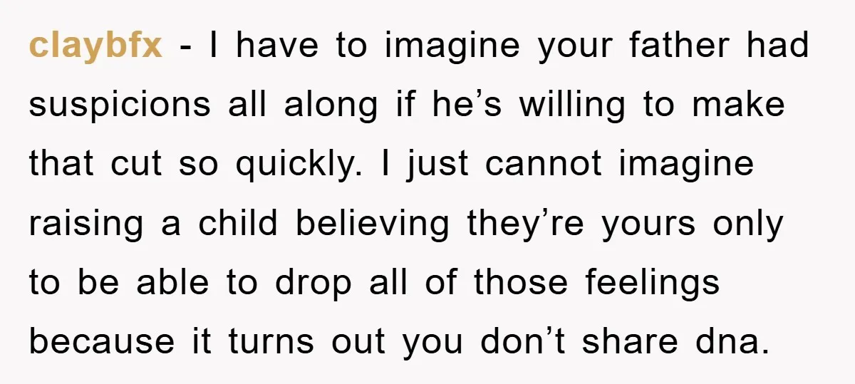 claybfx − I have to imagine your father had suspicions all along if he’s willing to make that cut so quickly. I just cannot imagine raising a child believing they’re...