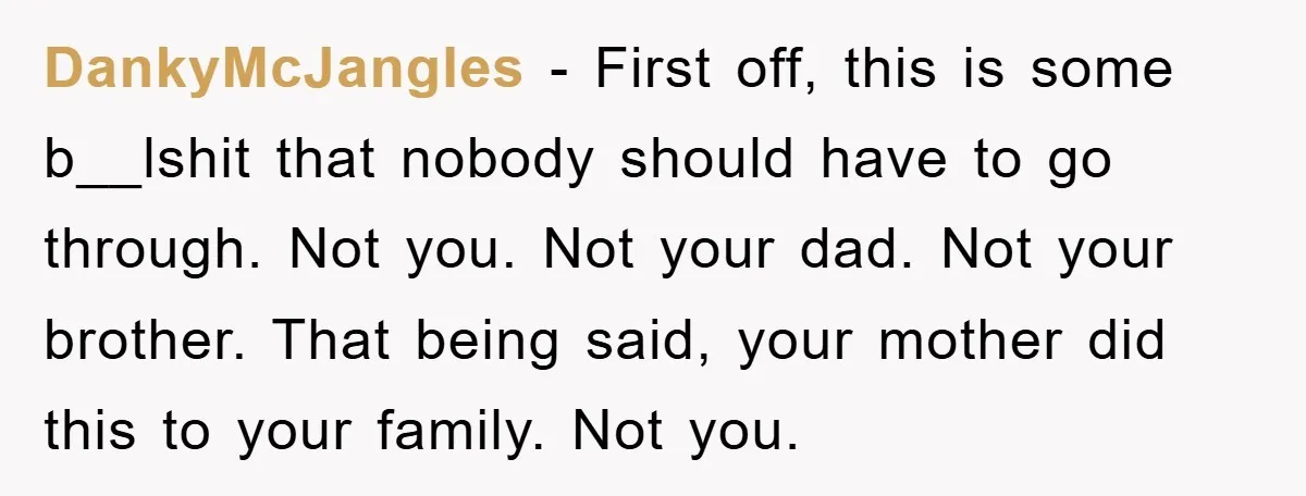 DankyMcJangles − First off, this is some b__lshit that nobody should have to go through. Not you. Not your dad. Not your brother. That being said, your mother did this...
