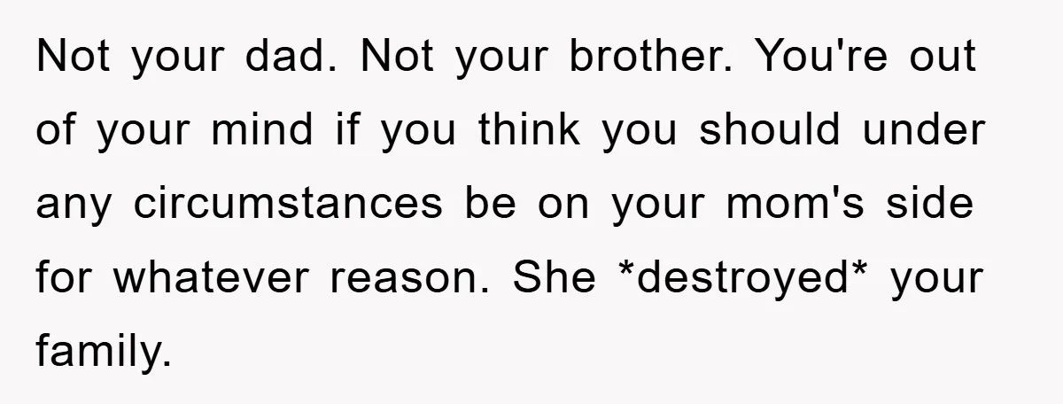 Not your dad. Not your brother. You're out of your mind if you think you should under any circumstances be on your mom's side for whatever reason. She *destroyed* your...