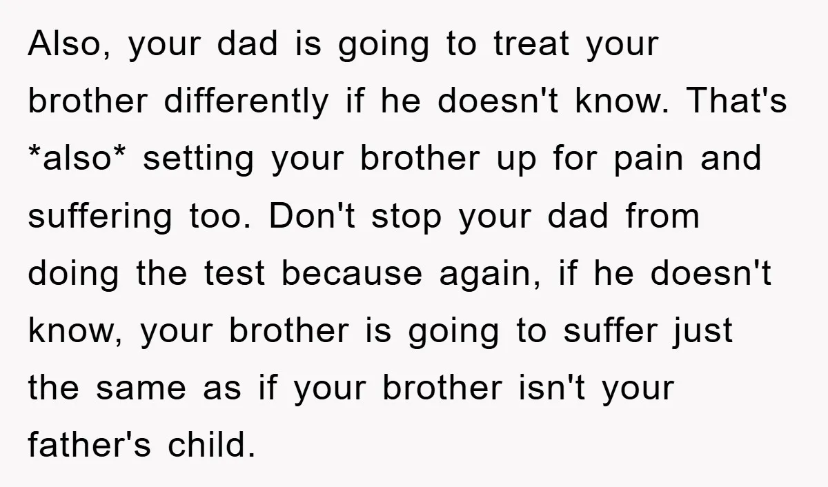 Also, your dad is going to treat your brother differently if he doesn't know. That's *also* setting your brother up for pain and suffering too. Don't stop your dad from...
